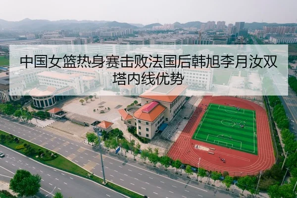中国女篮热身赛击败法国后韩旭李月汝双塔内线优势